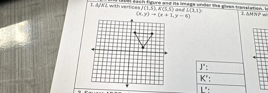 label each figure and its image under the given translation. Io
1. ΔJKL with vertices J overline (1,5),K(5,5) and L(3,1). 2. ΔM N P wi
J':
K':
L: