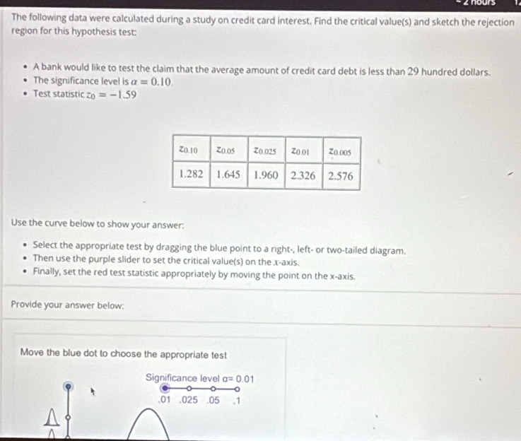 nours 
The following data were calculated during a study on credit card interest. Find the critical value(s) and sketch the rejection 
region for this hypothesis test: 
A bank would like to test the claim that the average amount of credit card debt is less than 29 hundred dollars. 
The significance level is alpha =0.10. 
Test statistic z_0=-1.59
Use the curve below to show your answer: 
Select the appropriate test by dragging the blue point to a right-, left- or two-tailed diagram. 
Then use the purple slider to set the critical value(s) on the x-axis. 
Finally, set the red test statistic appropriately by moving the point on the x-axis. 
Provide your answer below: 
Move the blue dot to choose the appropriate test 
Significance level alpha =0.01. 01 .025 .05 .1