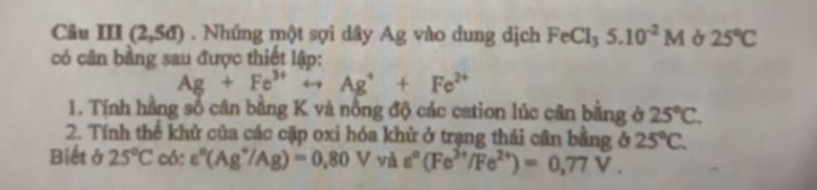 13 (2,5d). Nhúng một sợi dây Ag vào dung dịch FeCl_35.10^(-2)M 25°C
có cân bằng sau được thiết lập:
Ag+Fe^(3+)rightarrow Ag^++Fe^(2+)
1. Tính hằng số cân bằng K và nồng độ các cation lúc cân bằng ở 25°C. 
2. Tính thế khử của các cặp oxi hóa khử ở trạng thái cân bằng ở 25°C. 
Biết ở 25°C có: varepsilon°(Ag^+/Ag)=0.80V và varepsilon°(Fe^(3+)/Fe^(2+))=0,77V.
