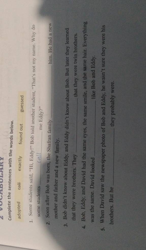 Complete the sentences with the words below. 
adopted call exactly found out guessed 
1. Some students said, “Hi, Eddy!” Bob told another student, “That’s not my name. Why do 
some students_ me Eddy?” 
2. Soon after Bob was born, the Shafran family _him. He had a new 
mother and father and a new family. 
3. Bob didn’t know about Eddy, and Eddy didn’t know about Bob. But later they learned 
that they were brothers. They _that they were twin brothers. 
4. Bob, Eddy, and David had the same eyes, the same smile, and the same hair. Everything 
was the same. David looked _like Bob and Eddy. 
5. When David saw the newspaper photo of Bob and Eddy, he wasn’t sure they were his 
brothers. But he _they probably were.