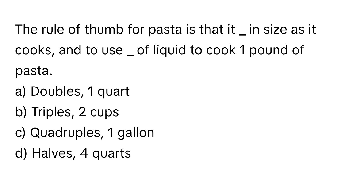 The rule of thumb for pasta is that it **_** in size as it cooks, and to use **_** of liquid to cook 1 pound of pasta.

a) Doubles, 1 quart 
b) Triples, 2 cups 
c) Quadruples, 1 gallon 
d) Halves, 4 quarts