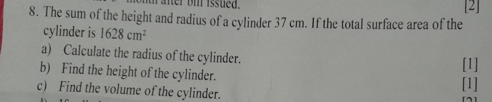 thafter bi issued. 
[2] 
8. The sum of the height and radius of a cylinder 37 cm. If the total surface area of the 
cylinder is 1628cm^2
a) Calculate the radius of the cylinder. 
[1] 
b) Find the height of the cylinder. 
[1] 
c) Find the volume of the cylinder.