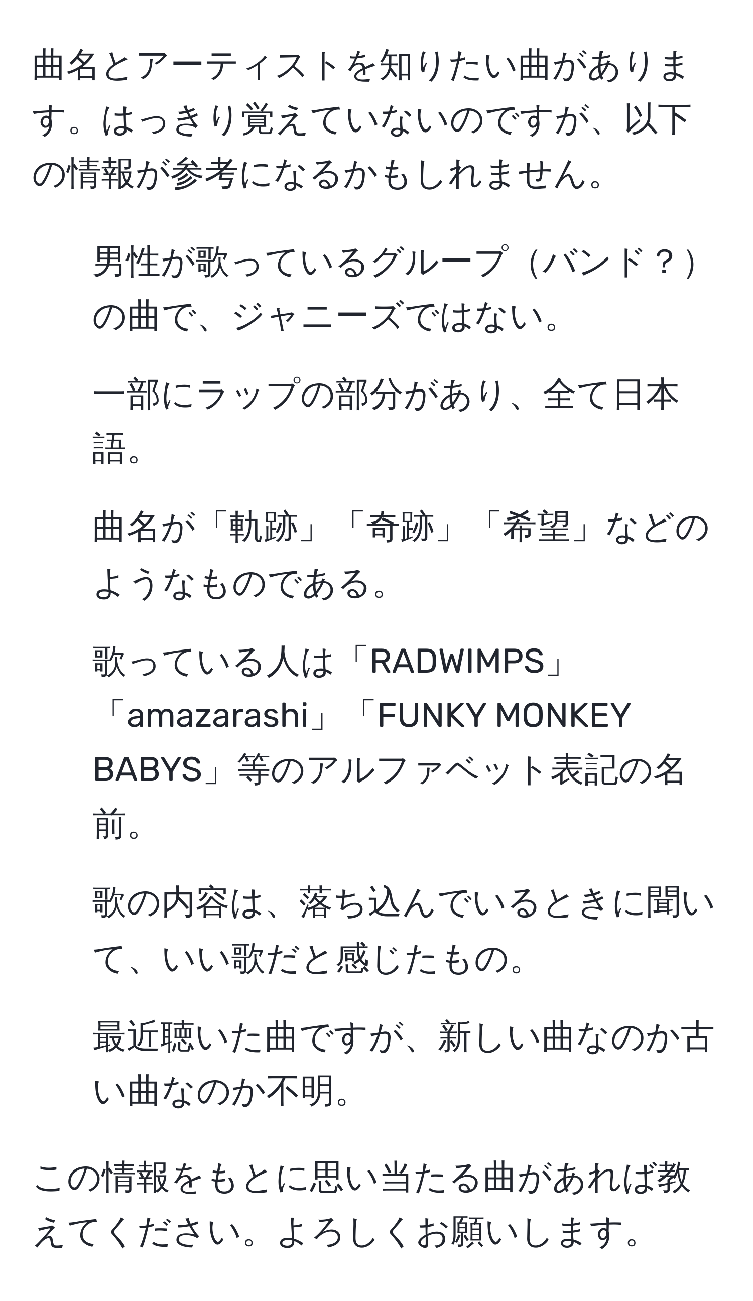 曲名とアーティストを知りたい曲があります。はっきり覚えていないのですが、以下の情報が参考になるかもしれません。

- 男性が歌っているグループバンド？の曲で、ジャニーズではない。
- 一部にラップの部分があり、全て日本語。
- 曲名が「軌跡」「奇跡」「希望」などのようなものである。
- 歌っている人は「RADWIMPS」「amazarashi」「FUNKY MONKEY BABYS」等のアルファベット表記の名前。
- 歌の内容は、落ち込んでいるときに聞いて、いい歌だと感じたもの。
- 最近聴いた曲ですが、新しい曲なのか古い曲なのか不明。

この情報をもとに思い当たる曲があれば教えてください。よろしくお願いします。