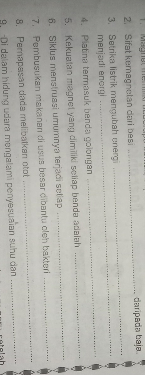 Magnet memmk 
2. Sifat kemagnetan dari besi _daripada baja. 
3. Setrika listrik mengubah energi 
_ 
_ 
menjadi energi 
4. Platina termasuk benda golongan 
5. Kekuatan magnet yang dimiliki setiap benda adalah 
_ 
6. Siklus menstruasi umumnya terjadi setiap 
_ 
7. Pembusukan makanan di usus besar dibantu oleh bakteri 
_ 
8. Pernapasan dada melibatkan otot 
_ 
9. Di dalam hidung udara mengalami penyesuaian suhu dan_