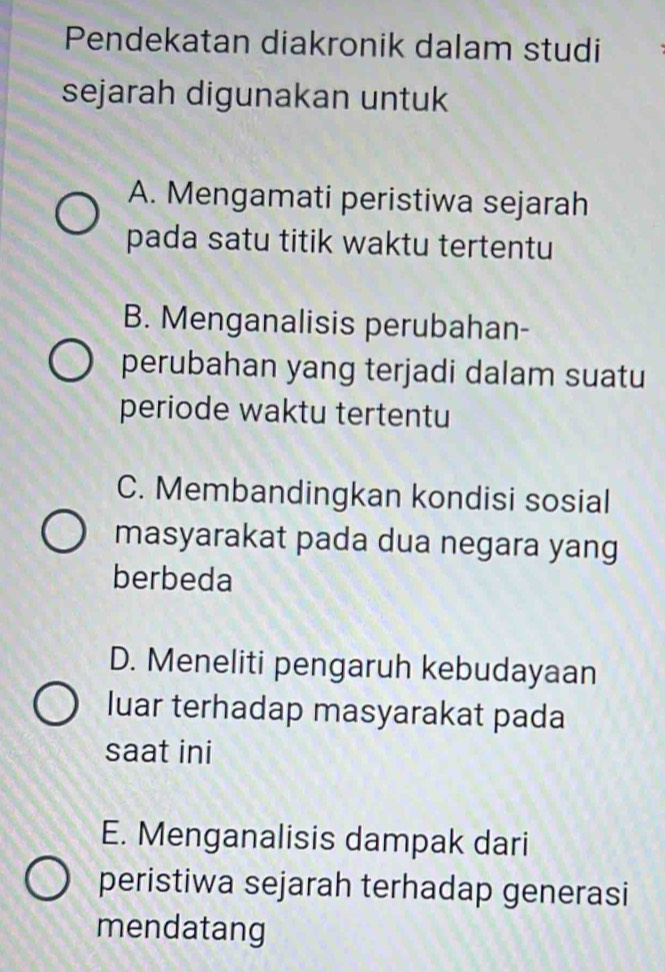 Pendekatan diakronik dalam studi
sejarah digunakan untuk
A. Mengamati peristiwa sejarah
pada satu titik waktu tertentu
B. Menganalisis perubahan-
perubahan yang terjadi dalam suatu
periode waktu tertentu
C. Membandingkan kondisi sosial
masyarakat pada dua negara yang
berbeda
D. Meneliti pengaruh kebudayaan
luar terhadap masyarakat pada
saat ini
E. Menganalisis dampak dari
peristiwa sejarah terhadap generasi
mendatang