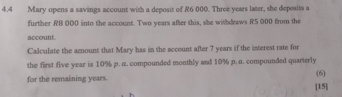 4.4 Mary opens a savings account with a deposit of R6 000. Three years later, she deposits a 
further R8 000 into the account. Two years after this, she withdraws R5 000 from the 
account. 
Calculate the amount that Mary has in the account after 7 years if the interest rate for 
the first five year is 10% p. a. compounded monthly and 10% p. a. compounded quarterly 
(6) 
for the remaining years. 
[15]