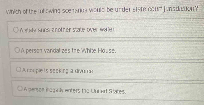 Which of the following scenarios would be under state court jurisdiction?
A state sues another state over water.
A person vandalizes the White House.
A couple is seeking a divorce.
A person illegally enters the United States.