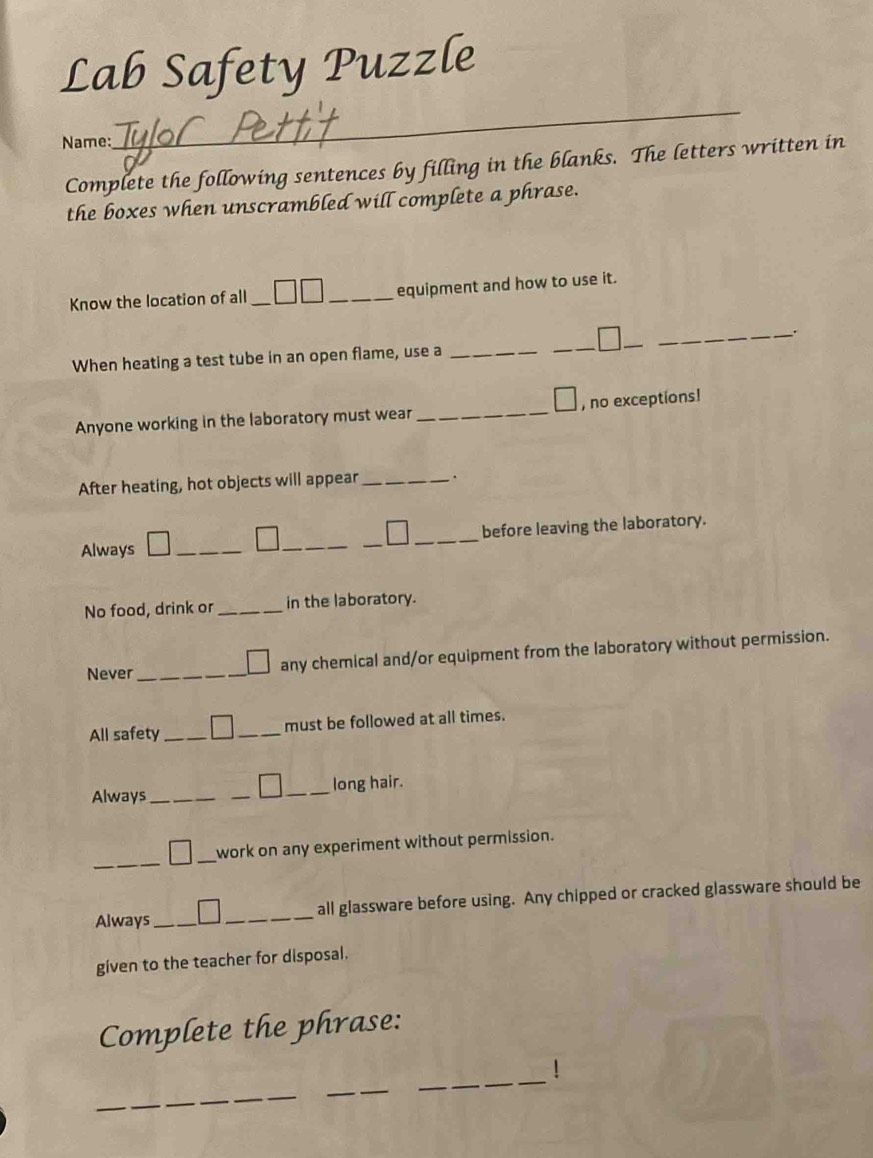 Lab Safety Puzzle
Name:
_
Complete the following sentences by filling in the blanks. The letters written in
the boxes when unscrambled will complete a phrase.
Know the location of all __equipment and how to use it.
_.
When heating a test tube in an open flame, use a_
_
_
Anyone working in the laboratory must wear _, no exceptions!
After heating, hot objects will appear_ 、
_
_
before leaving the laboratory.
Always_
_
No food, drink or _in the laboratory.
Never_ any chemical and/or equipment from the laboratory without permission.
All safety __must be followed at all times.
Always_ __long hair.
_
_
work on any experiment without permission.
Always_ _all glassware before using. Any chipped or cracked glassware should be
given to the teacher for disposal.
Complete the phrase:
_
_
!
_