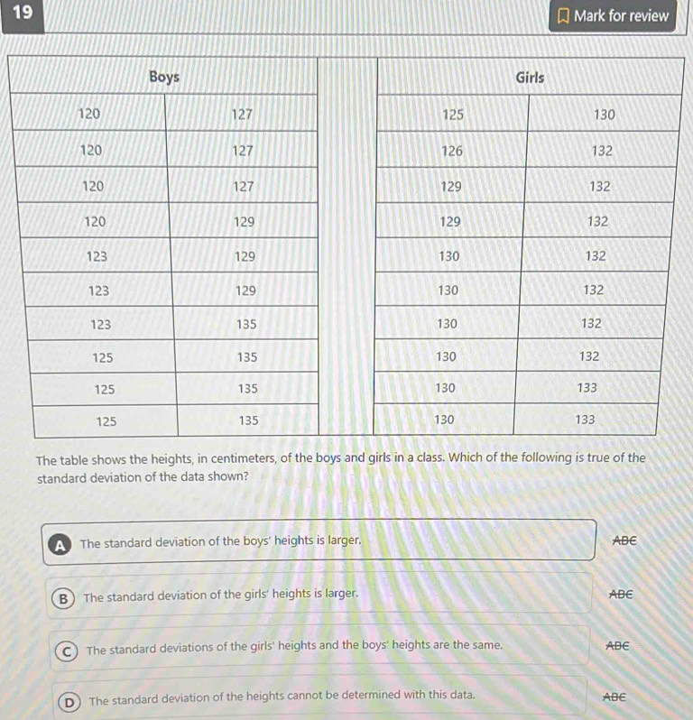 for review
The table shows the heights, in centimeters, of the boys and girls in a class. Which of the following is true of the
standard deviation of the data shown?
a The standard deviation of the boys' heights is larger. ABE
B The standard deviation of the girls' heights is larger. ABE
C ) The standard deviations of the girls' heights and the boys' heights are the same. ADE
D) The standard deviation of the heights cannot be determined with this data. ABE