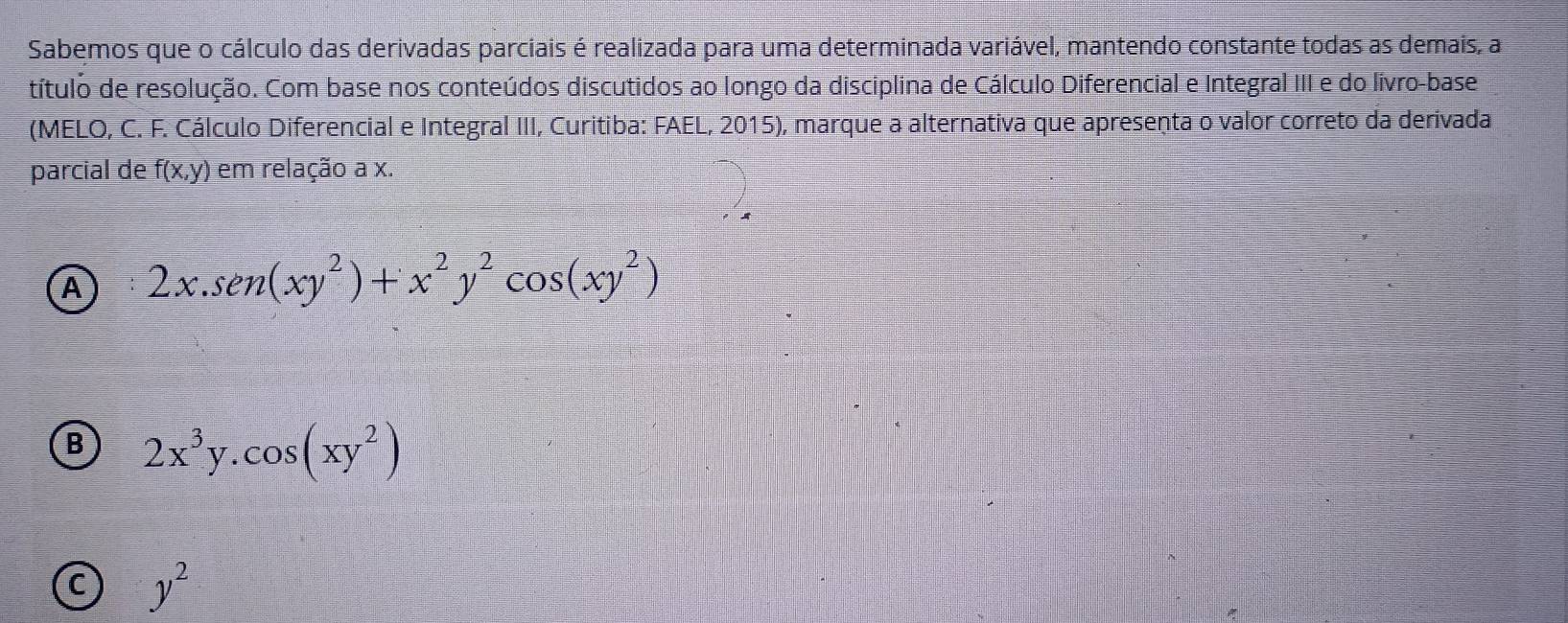 Sabemos que o cálculo das derivadas parciais é realizada para uma determinada variável, mantendo constante todas as demais, a
título de resolução. Com base nos conteúdos discutidos ao longo da disciplina de Cálculo Diferencial e Integral III e do livro-base
(MELO, C. F. Cálculo Diferencial e Integral III, Curitiba: FAEL, 2015), marque a alternativa que apresenta o valor correto da derivada
parcial de f(x,y) em relação a x.
A 2x.sen (xy^2)+x^2y^2cos (xy^2)
B 2x^3y.cos (xy^2)
C y^2