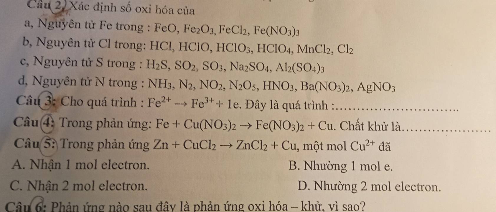 Xác định số oxi hóa của
a, Nguyên tử Fe trong : FeO, Fe_2O_3 ,FeCl_2, Fe(NO_3)_3
b, Nguyên tử Cl trong: HCl, HClO, HClO_3, HClO_4, MnCl_2, Cl_2
c, Nguyên tử S trong : H_2S, SO_2, SO_3, Na_2SO_4, Al_2(SO_4)_3
d, Nguyên tử N trong : NH_3, N_2, NO_2, N_2O_5, HNO_3, Ba(NO_3)_2, AgNO_3
Câu 3: Cho quá trình : Fe^(2+)to Fe^(3+)+1e ây là quá trình :_
Câu 4: Trong phản ứng: Fe+Cu(NO_3)_2to Fe(NO_3)_2+Cu. Chất khử là_
Câu 5: Trong phản ứng Zn+CuCl_2to ZnCl_2+Cu , một mol Cu^(2+) đã
A. Nhận 1 mol electron. B. Nhường 1 mol e.
C. Nhận 2 mol electron. D. Nhường 2 mol electron.
Câu 6: Phản ứng nào sau đây là phản ứng oxi hóa — khử, vì sao?