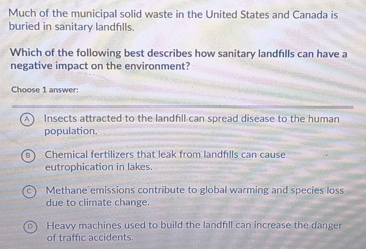 Much of the municipal solid waste in the United States and Canada is
buried in sanitary landfills.
Which of the following best describes how sanitary landflls can have a
negative impact on the environment?
Choose 1 answer:
A Insects attracted to the landfill can spread disease to the human
population.
B Chemical fertilizers that leak from landfills can cause
eutrophication in lakes.
Methane emissions contribute to global warming and species loss
due to climate change.
Heavy machines used to build the landfill can increase the danger
of traffic accidents.