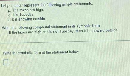 Let p, q and r represent the following simple statements:
p : The taxes are high.
q : It is Tuesday. 
It is snowing outside. 
Write the following compound statement in its symbolic form. 
If the taxes are high or it is not Tuesday, then it is snowing outside. 
Write the symbolic form of the statement below.