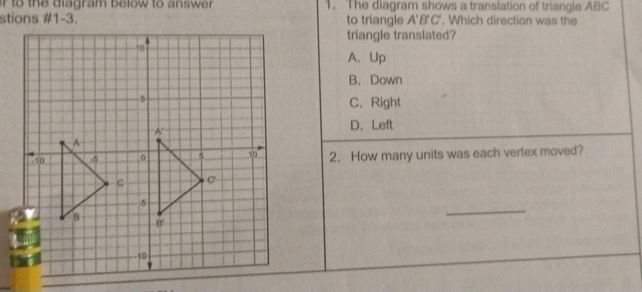 or to the diagram below to answer . 1. The diagram shows a translation of triangle ABC
stions #1-3. to triangle A'B'C' , Which direction was the
triangle translated?
A. Up
B. Down
C. Right
D. Left
2. How many units was each vertex moved?
_