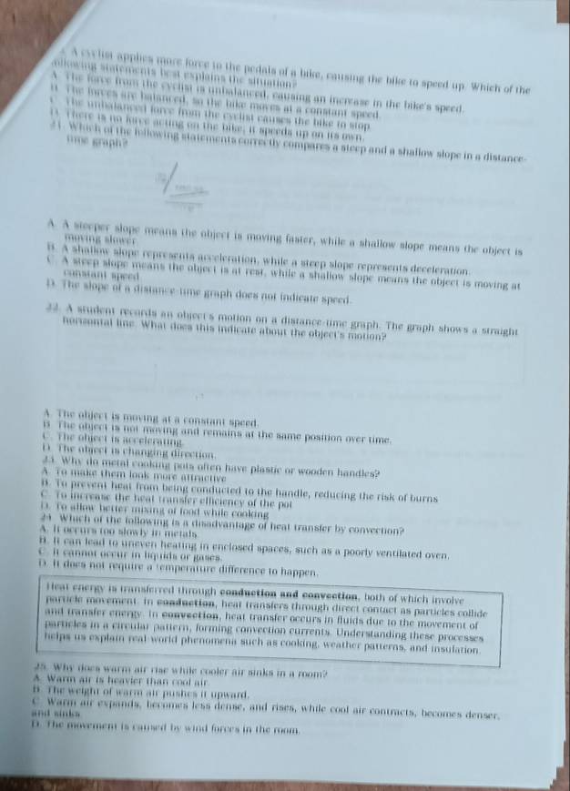 A cyylist applies more force to the pedals of a bike, causing the bike to speed up. Which of the
lwing statements best explains the situation
A. The force from the eyclist is unbalanced, causing an increase in the bike's speed.
it. The forces are batanced, so the bike moves at a constant speed
T he unbalanced force from the cyelist causes the bike to stop
B. There is no lorce acting on the bike; it speeds up on its own
tme graph?
21. Which of the following statements correctly compares a steep and a shallow slope in a distance
A. A steeper slope means the object is moving faster, while a shallow slope means the object is
B. A shallow slope represents acceleration, while a steep slope represents deceleration
C. A steep slope means the object is at rest, while a shallow slope means the object is moving at
constant speed
D. The slope of a distance-time graph does not indicate speed.
22. A student records an object's motion on a distance-time graph. The graph shows a straight
horsontal line. What does this indicate about the object's motion?
A. The object is moving at a constant speed.
is. The object is not moving and remains at the same position over time.
C. The object is accelerating
D The object is changing direction.
23. Why do metal cooking pots often have plastic or wooden handles?
A. To make them look more attractive
B. To prevent heat from being conducted to the handle, reducing the risk of burns
C. To increase the heat transfer efficiency of the pot
i. To allow better mixing of food while cooking
24 Which of the following is a disadvantage of heat transfer by convection?
A. it occurs too slowly in metals
i. It can lead to uneven heating in enclosed spaces, such as a poorly ventilated oven.
Cit cannot occur in liquids or gases
D. It does not require a temperature difference to happen.
Heat energy is transferred through conduction and convection, both of which involve
particle movement. In conduction, heat transfers through direct contact as particles collide
and transfer energy. In convection, heat transfer occurs in fluids due to the movement of
particles in a circular pattern, forming convection currents. Understanding these processes
helps us explai real world phenomena such as cooking, weather patterns, and insulation.
25. Why does warm air rise while cooler air sinks in a room?
A Warm air is heavier than cool air
B. The weight of warm air pushes it upward.
C Warm air expands, becomes less dense, and rises, while cool air contracts, becomes denser.
and sinks 
D. The movement is camsed by wind forces in the room.