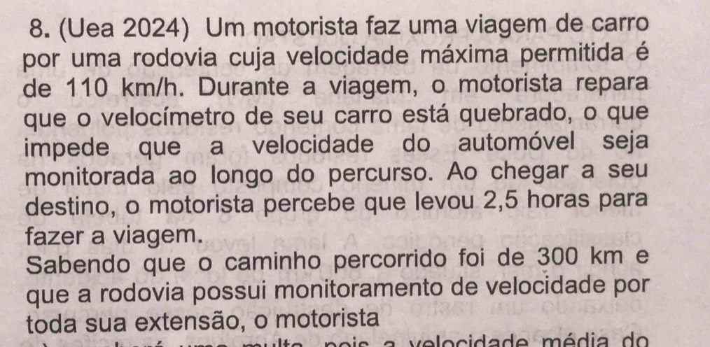 (Uea 2024) Um motorista faz uma viagem de carro 
por uma rodovia cuja velocidade máxima permitida é 
de 110 km/h. Durante a viagem, o motorista repara 
que o velocímetro de seu carro está quebrado, o que 
impede que a velocidade do automóvel seja 
monitorada ao longo do percurso. Ao chegar a seu 
destino, o motorista percebe que levou 2,5 horas para 
fazer a viagem. 
Sabendo que o caminho percorrido foi de 300 km e 
que a rodovia possui monitoramento de velocidade por 
toda sua extensão, o motorista 
v elocidade média do