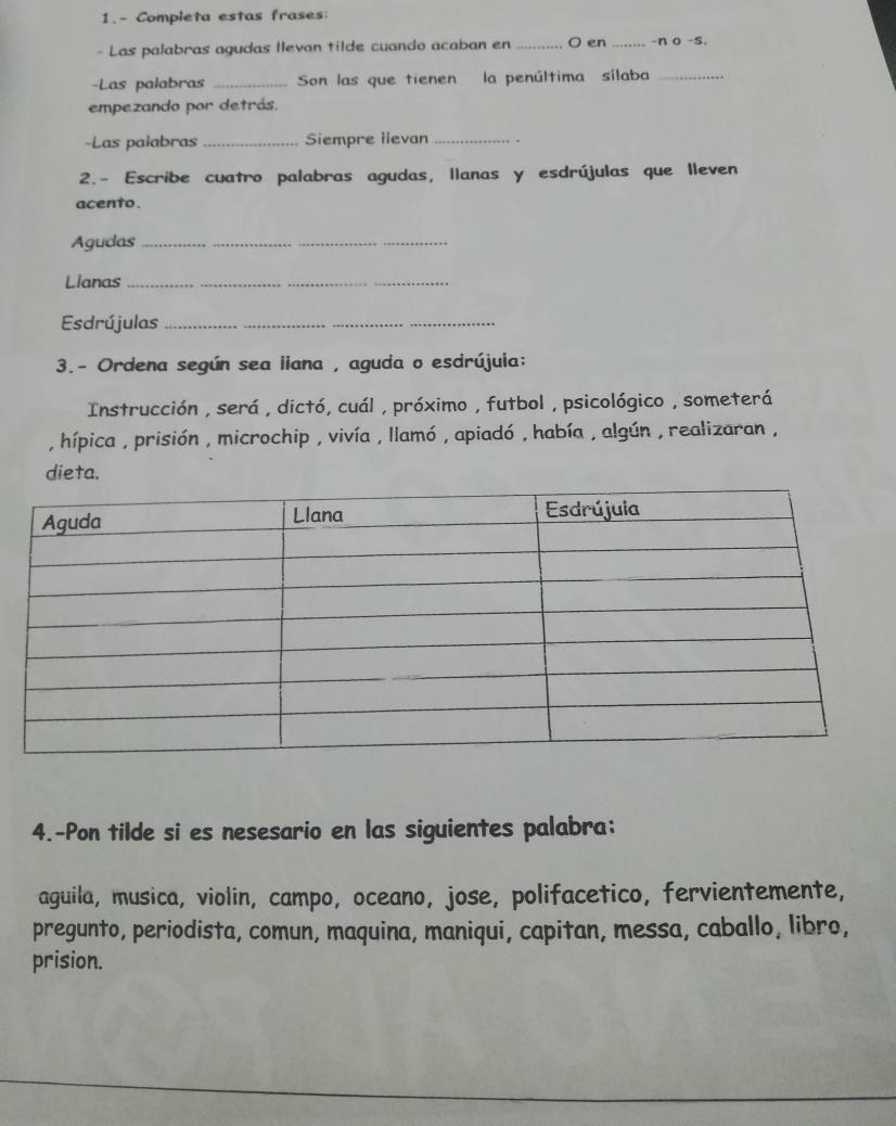 1.- Completa estas frases: 
- Las palabras agudas llevan tilde cuando acaban en_ O en _-n o -s. 
-Las palabras _Son las que tienen la penúltima sílaba_ 
empezando por detrás. 
-Las palabras _Siempre lievan _. 
2.- Escribe cuatro palabras agudas, llanas y esdrújulas que lleven 
acento. 
Agudas_ 
Lianas_ 
Esdrújulas_ 
3.- Ordena según sea liana , aguda o esdrújuia: 
Instrucción , será , dictó, cuál , próximo , futbol , psicológico , someterá 
, hípica , prisión , microchip , vivía , llamó , apiadó , había , algún , realizaran , 
dieta. 
4.-Pon tilde si es nesesario en las siguientes palabra: 
aguila, musica, violin, campo, oceano, jose, polifacetico, fervientemente, 
pregunto, periodista, comun, maquina, maniqui, capitan, messa, caballo, libro, 
prision.