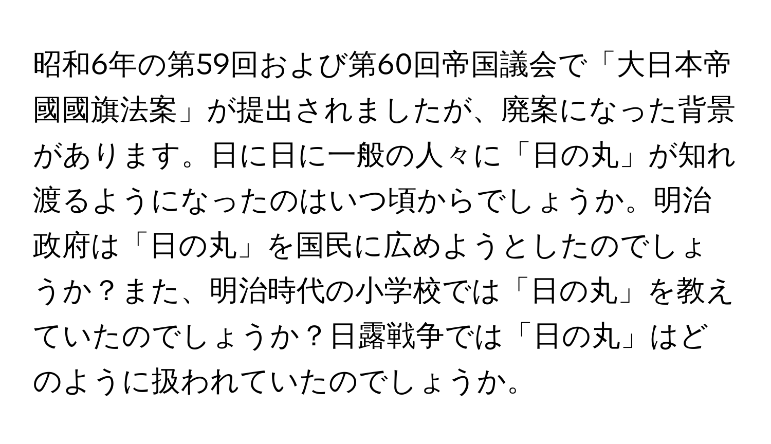 昭和6年の第59回および第60回帝国議会で「大日本帝國國旗法案」が提出されましたが、廃案になった背景があります。日に日に一般の人々に「日の丸」が知れ渡るようになったのはいつ頃からでしょうか。明治政府は「日の丸」を国民に広めようとしたのでしょうか？また、明治時代の小学校では「日の丸」を教えていたのでしょうか？日露戦争では「日の丸」はどのように扱われていたのでしょうか。