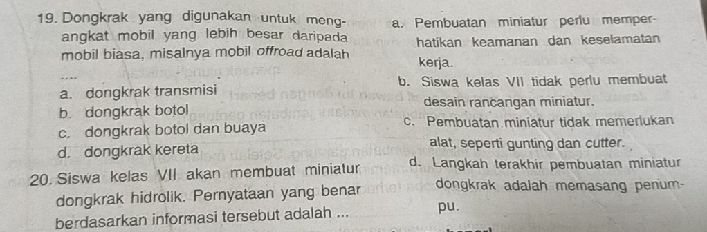 Dongkrak yang digunakan untuk meng- a. Pembuatan miniatur perlu memper-
angkat mobil yang lebih besar daripada hatikan keamanan dan keselamatan
mobil biasa, misalnya mobil offroad adalah kerja.
b. Siswa kelas VII tidak perlu membuat
a. dongkrak transmisi
desain rancangan miniatur.
b. dongkrak botol
c. dongkrak botol dan buaya
c. Pembuatan miniatur tidak memerlukan
d. dongkrak kereta
alat, seperti gunting dan cutter.
20. Siswa kelas VII akan membuat miniatur d. Langkah terakhir pembuatan miniatur
dongkrak hidrolik. Pernyataan yang benar
dongkrak adalah memasang penum-
berdasarkan informasi tersebut adalah ...
pu.