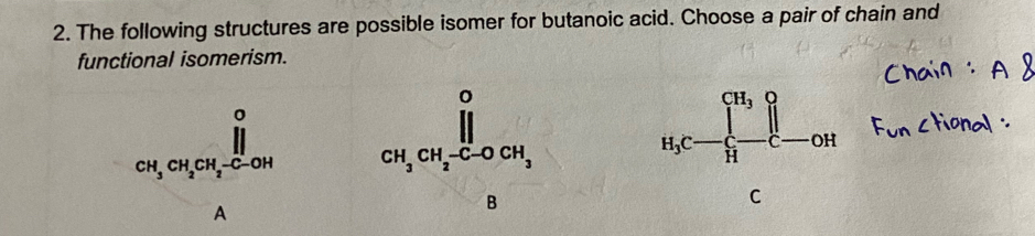 The following structures are possible isomer for butanoic acid. Choose a pair of chain and
functional isomerism.
_CH_3CH_2CH_2-C-OH^O
A
B
C