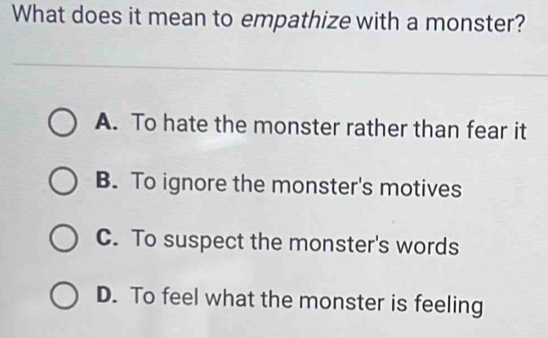 What does it mean to empathize with a monster?
A. To hate the monster rather than fear it
B. To ignore the monster's motives
C. To suspect the monster's words
D. To feel what the monster is feeling