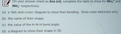 On your answer sheet as Ans (vi), complete the table to show for NH₄ * and
NH₂" respectively: 
(a) a 'dot-and-cross' diagram to show their bonding. Show outer electrons only; 
(b) the name of their shape; 
(c) the value of the H-N-H bond angle; 
(d) a diagram to show their shape in 3D.