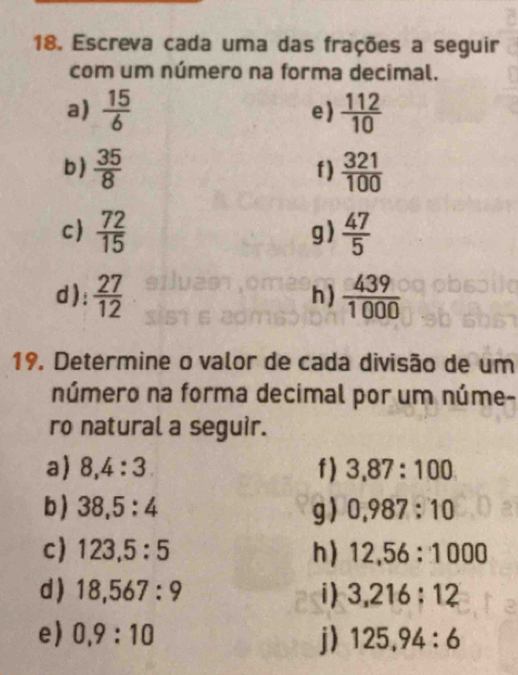 Escreva cada uma das frações a seguir 
com um número na forma decimal. 
a)  15/6  e)  112/10 
b)  35/8   321/100 
f) 
c  72/15   47/5 
g) 
d):  27/12  h )  439/1000 
19. Determine o valor de cada divisão de um 
número na forma decimal por um núme- 
ro natural a seguir. 
a) 8, 4:3. f) 3,87:100
b ) 38,5:4 g) 0,987:10
c) 123,5:5 h) 12, 56:1000
d) 18, 567:9 i) 3,216:12
e) 0,9:10 j) 125, 94:6