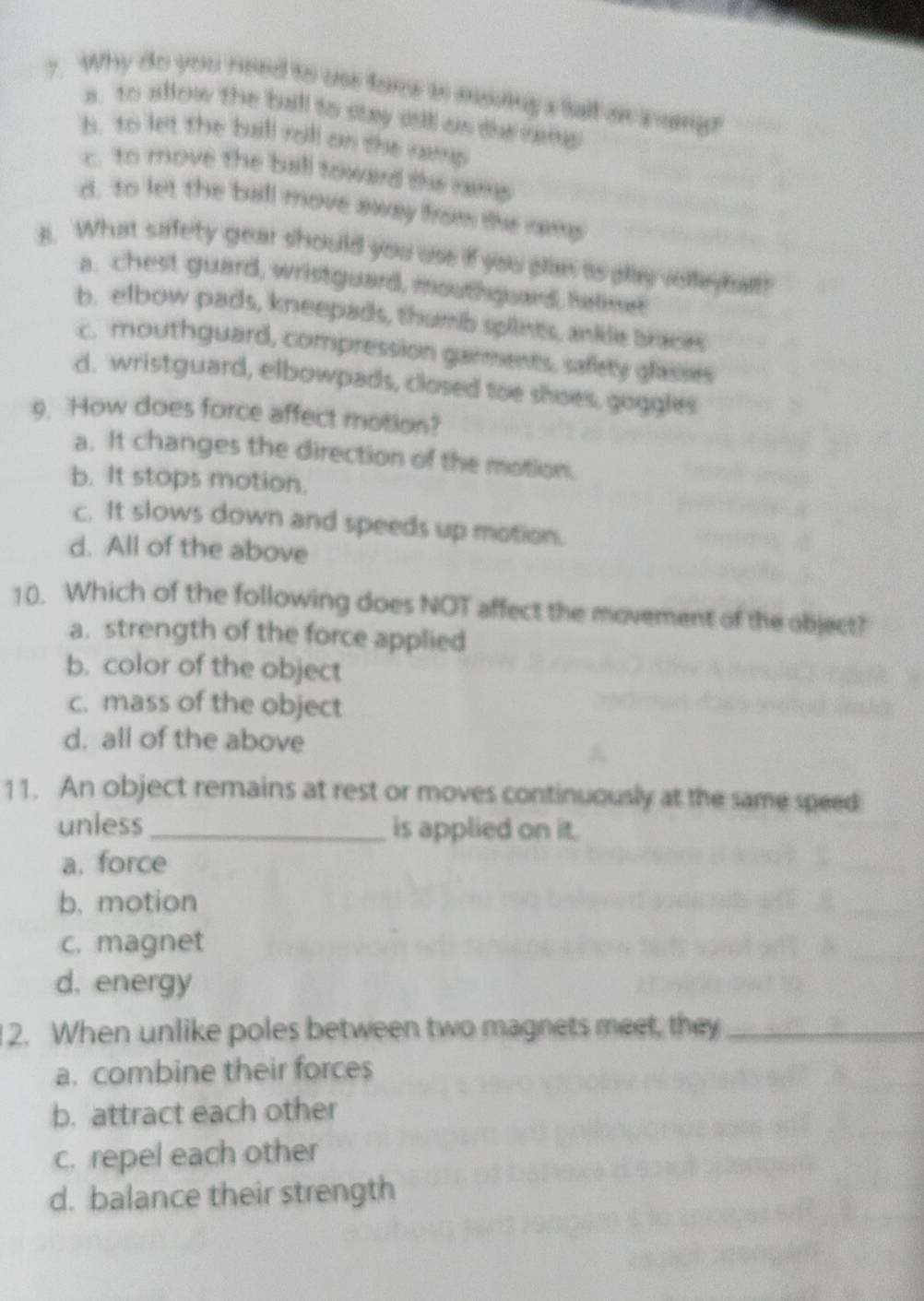 Why do you need to use tarce i moving s tall on nang?
a. to allow the ball to stay sil an the ranp
b. to let the buill roll on the ramp
c. to move the ball toward the rams
d. to let the ball move away from the ramp
B. What safety gear should you use if you plan is play velli bal?
a. chest guard, wristguard, mouthguard, helmer
b. elbow pads, kneepads, thumb splints, ankle braces
c. mouthguard, compression garments, safety glasses
d. wristguard, elbowpads, closed toe shoes, goggles
9. How does force affect motion?
a. It changes the direction of the motion.
b. It stops motion.
c. It slows down and speeds up motion.
d. All of the above
10. Which of the following does NOT affect the movement of the object?
a. strength of the force applied
b. color of the object
c. mass of the object
d. all of the above
11. An object remains at rest or moves continuously at the same speed
unless_ is applied on it.
a. force
b. motion
c. magnet
d. energy
1 2. When unlike poles between two magnets meet, they_
a. combine their forces
b. attract each other
c. repel each other
d. balance their strength