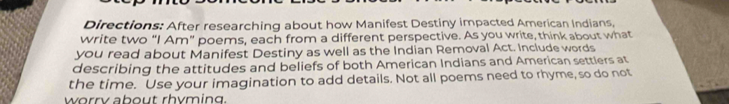 Directions: After researching about how Manifest Destiny impacted American Indians, 
write two “I Am” poems, each from a different perspective. As you write, think about what 
you read about Manifest Destiny as well as the Indian Removal Act. Include words 
describing the attitudes and beliefs of both American Indians and American settlers at 
the time. Use your imagination to add details. Not all poems need to rhyme, so do not 
worry about rhyming.