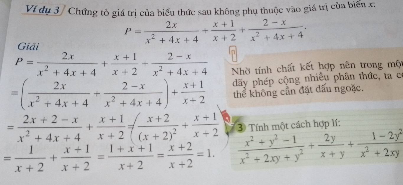 Ví dụ 3 / Chứng tỏ giá trị của biểu thức sau không phụ thuộc vào giá trị của biến x :
P= 2x/x^2+4x+4 + (x+1)/x+2 + (2-x)/x^2+4x+4 . 
Giải 
n
P= 2x/x^2+4x+4 + (x+1)/x+2 + (2-x)/x^2+4x+4 
Nhờ tính chất kết hợp nên trong một
=( 2x/x^2+4x+4 + (2-x)/x^2+4x+4 )+ (x+1)/x+2  dãy phép cộng nhiều phân thức, ta có 
thể không cần đặt dấu ngoặc.
= (2x+2-x)/x^2+4x+4 + (x+1)/x+2 =(frac x+2(x+2)^2+ (x+1)/x+2  3 Tính một cách hợp lí:
= 1/x+2 + (x+1)/x+2 = (1+x+1)/x+2 = (x+2)/x+2 =1.  (x^2+y^2-1)/x^2+2xy+y^2 + 2y/x+y + (1-2y^2)/x^2+2xy 