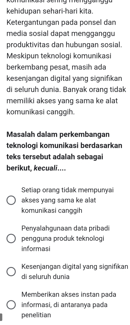 Komunikast senng menggang u
kehidupan sehari-hari kita.
Ketergantungan pada ponsel dan
media sosial dapat mengganggu
produktivitas dan hubungan sosial.
Meskipun teknologi komunikasi
berkembang pesat, masih ada
kesenjangan digital yang signifikan
di seluruh dunia. Banyak orang tidak
memiliki akses yang sama ke alat
komunikasi canggih.
Masalah dalam perkembangan
teknologi komunikasi berdasarkan
teks tersebut adalah sebagai
berikut, kecuali....
Setiap orang tidak mempunyai
akses yang sama ke alat
komunikasi canggih
Penyalahgunaan data pribadi
pengguna produk teknologi
informasi
Kesenjangan digital yang signifıkan
di seluruh dunia
Memberikan akses instan pada
informasi, di antaranya pada
penelitian