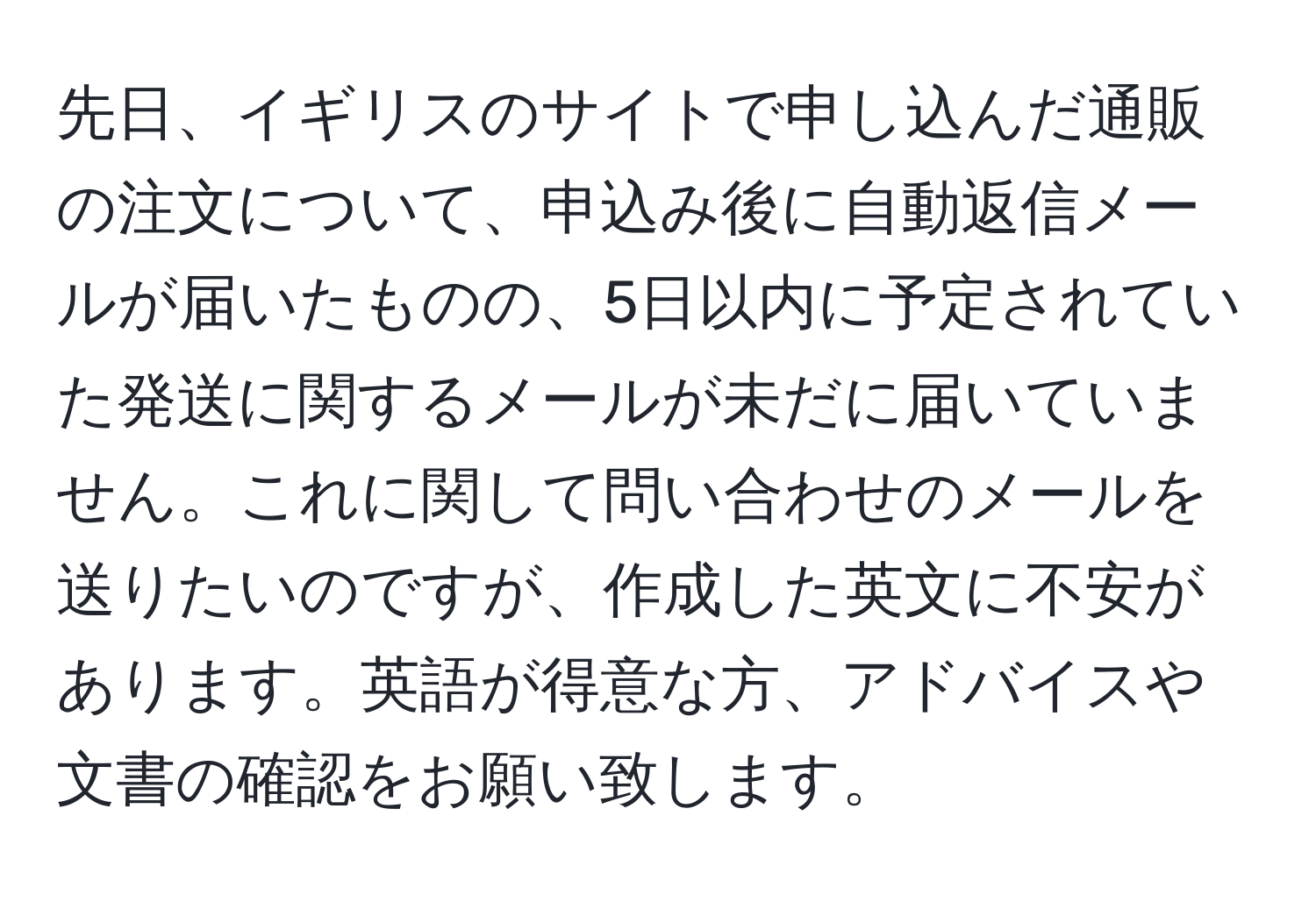 先日、イギリスのサイトで申し込んだ通販の注文について、申込み後に自動返信メールが届いたものの、5日以内に予定されていた発送に関するメールが未だに届いていません。これに関して問い合わせのメールを送りたいのですが、作成した英文に不安があります。英語が得意な方、アドバイスや文書の確認をお願い致します。