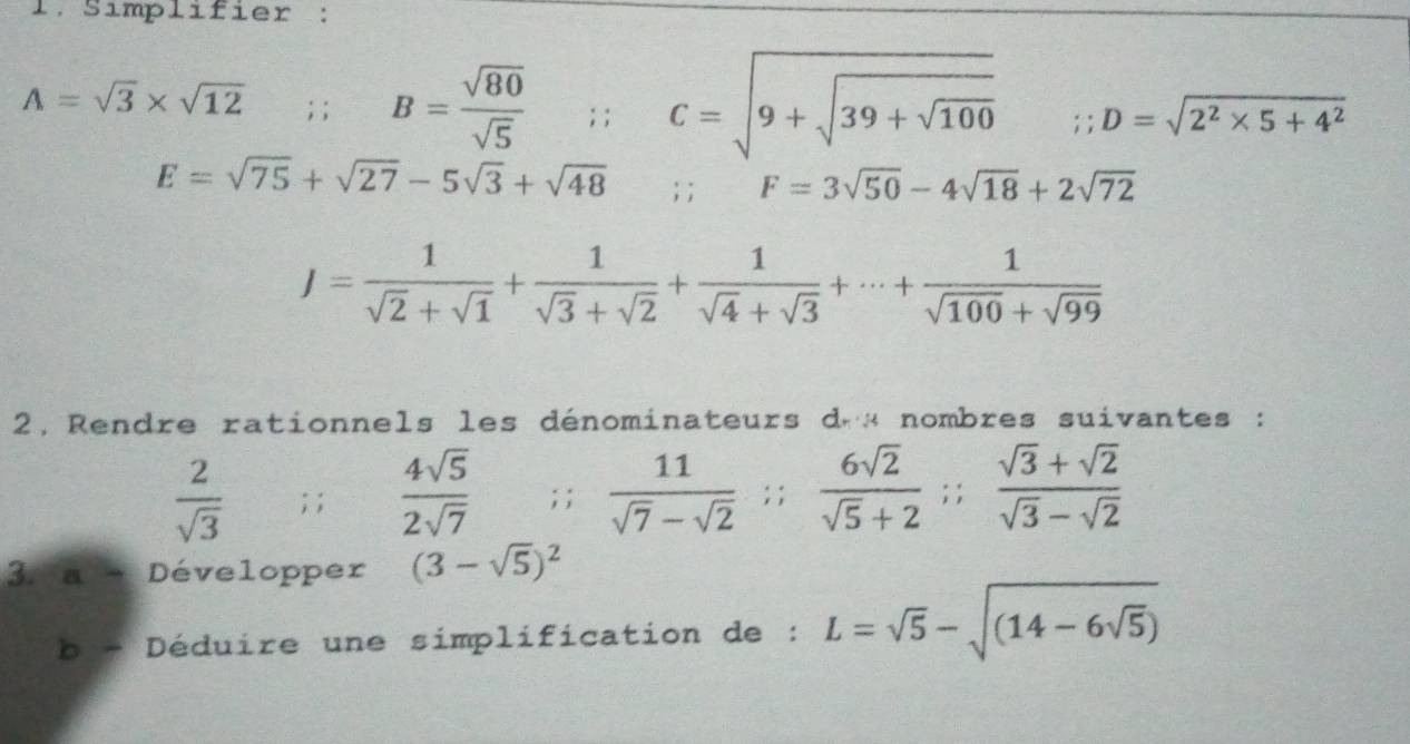 Simplifier :
A=sqrt(3)* sqrt(12); ; B= sqrt(80)/sqrt(5) ; ; C=sqrt(9+sqrt 39+sqrt 100);; D=sqrt(2^2* 5+4^2)
E=sqrt(75)+sqrt(27)-5sqrt(3)+sqrt(48);;
F=3sqrt(50)-4sqrt(18)+2sqrt(72)
J= 1/sqrt(2)+sqrt(1) + 1/sqrt(3)+sqrt(2) + 1/sqrt(4)+sqrt(3) +·s + 1/sqrt(100)+sqrt(99) 
2, Rendre rationnels les dénominateurs d « nombres suivantes :
 2/sqrt(3) ; ;  4sqrt(5)/2sqrt(7) ; ;  11/sqrt(7)-sqrt(2) ;;  6sqrt(2)/sqrt(5)+2 ;;  (sqrt(3)+sqrt(2))/sqrt(3)-sqrt(2) 
3. a Développer (3-sqrt(5))^2
b - Déduire une simplification de : L=sqrt(5)-sqrt((14-6sqrt 5))