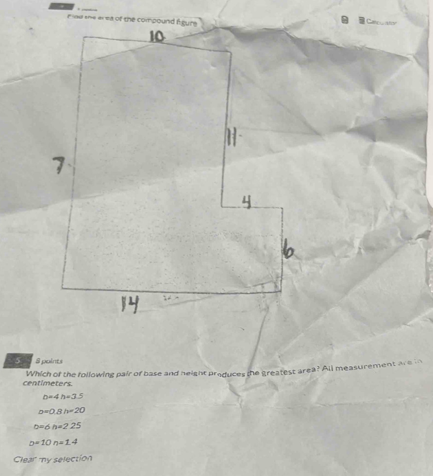 Catcurator
5 8 points
Which of the following pair of base and height produces the greatest area? All measurement are in
centimeters.
b=4h=3.5
D=0.8h=20
D=6h=225
D=10n=1.4
Clear my selection