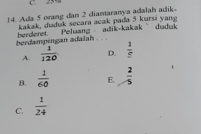 C. 25%
14. Ada 5 orang dan 2 diantaranya adalah adik-
kakak, duduk secara acak pada 5 kursi yang
berderet. Peluang adik-kakak duduk
berdampingan adalah . . .
A.  1/120  D.  1/5 
B.  1/60  E.  2/5 
C.  1/24 