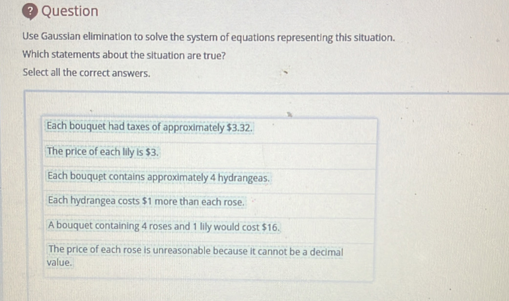 Question
Use Gaussian elimination to solve the system of equations representing this situation.
Which statements about the situation are true?
Select all the correct answers.
Each bouquet had taxes of approximately $3.32.
The price of each lily is $3.
Each bouquet contains approximately 4 hydrangeas.
Each hydrangea costs $1 more than each rose.
A bouquet containing 4 roses and 1 lily would cost $16.
The price of each rose is unreasonable because it cannot be a decimal
value.