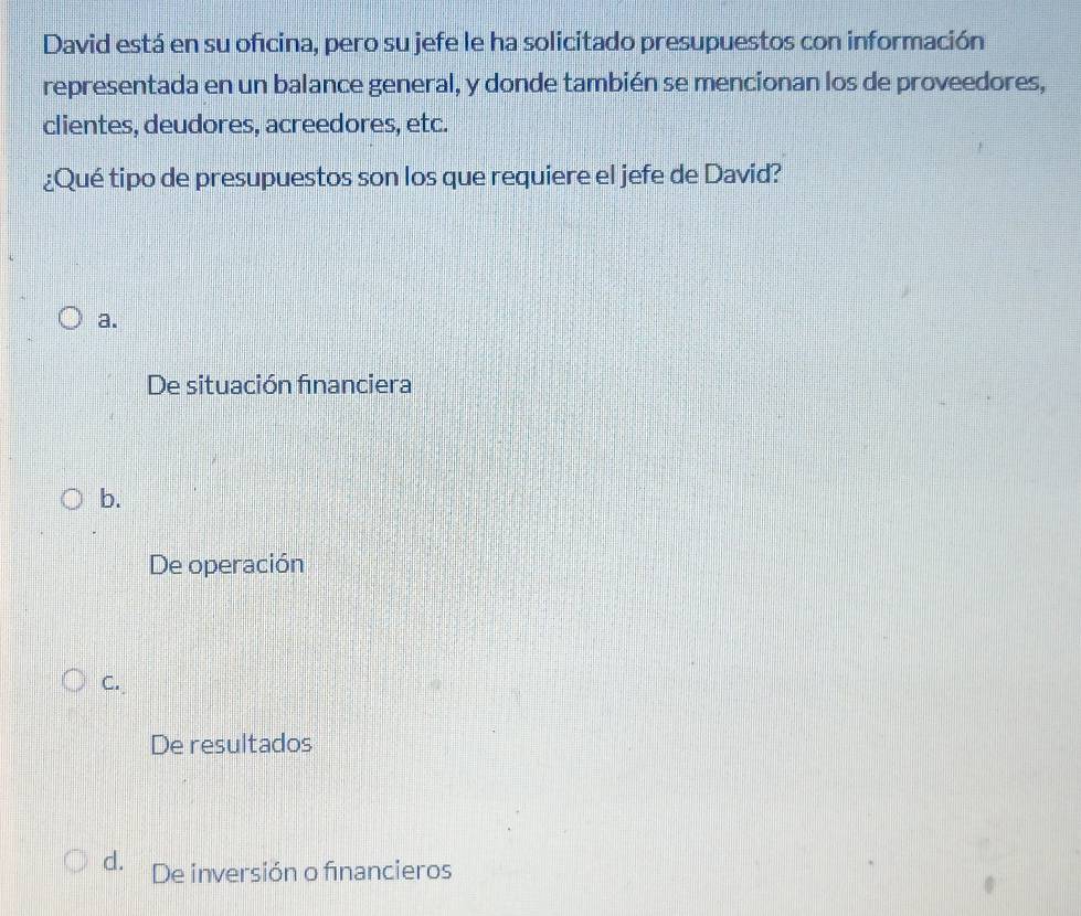 David está en su oficina, pero su jefe le ha solicitado presupuestos con información
representada en un balance general, y donde también se mencionan los de proveedores,
clientes, deudores, acreedores, etc.
¿Qué tipo de presupuestos son los que requiere el jefe de David?
a.
De situación financiera
b.
De operación
C.
De resultados
d. De inversión o financieros