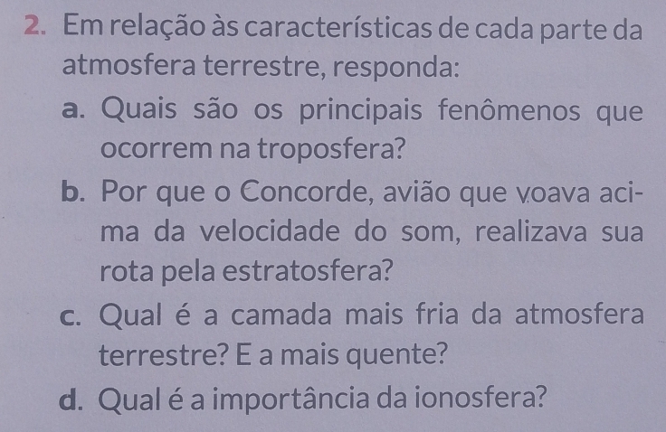 Em relação às características de cada parte da 
atmosfera terrestre, responda: 
a. Quais são os principais fenômenos que 
ocorrem na troposfera? 
b. Por que o Concorde, avião que voava aci- 
ma da velocidade do som, realizava sua 
rota pela estratosfera? 
c. Qual é a camada mais fria da atmosfera 
terrestre? E a mais quente? 
d. Qual é a importância da ionosfera?