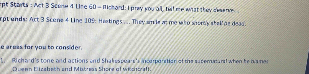 rpt Starts : Act 3 Scene 4 Line 60 - Richard: I pray you all, tell me what they deserve.... 
rpt ends: Act 3 Scene 4 Line 109: Hastings:.... They smile at me who shortly shall be dead. 
e areas for you to consider. 
1. Richard’s tone and actions and Shakespeare’s incorporation of the supernatural when he blames 
Queen Elizabeth and Mistress Shore of witchcraft.