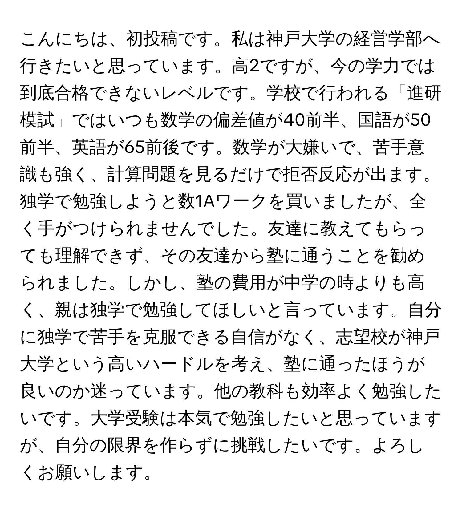 こんにちは、初投稿です。私は神戸大学の経営学部へ行きたいと思っています。高2ですが、今の学力では到底合格できないレベルです。学校で行われる「進研模試」ではいつも数学の偏差値が40前半、国語が50前半、英語が65前後です。数学が大嫌いで、苦手意識も強く、計算問題を見るだけで拒否反応が出ます。独学で勉強しようと数1Aワークを買いましたが、全く手がつけられませんでした。友達に教えてもらっても理解できず、その友達から塾に通うことを勧められました。しかし、塾の費用が中学の時よりも高く、親は独学で勉強してほしいと言っています。自分に独学で苦手を克服できる自信がなく、志望校が神戸大学という高いハードルを考え、塾に通ったほうが良いのか迷っています。他の教科も効率よく勉強したいです。大学受験は本気で勉強したいと思っていますが、自分の限界を作らずに挑戦したいです。よろしくお願いします。