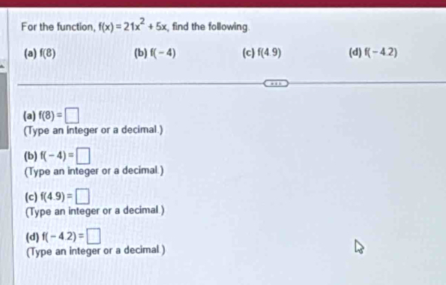 For the function, f(x)=21x^2+5x , find the following. 
(a) f(8) (b) f(-4) (c) f(4.9) (d) f(-4.2)
(a) f(8)=□
(Type an integer or a decimal.) 
(b) f(-4)=□
(Type an integer or a decimal.) 
(c) f(4.9)=□
(Type an integer or a decimal ) 
(d) f(-4.2)=□
(Type an integer or a decimal )