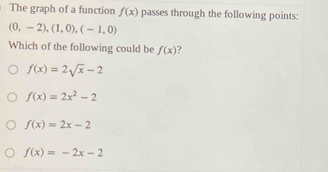 The graph of a function f(x) passes through the following points:
(0,-2), (1,0),(-1,0)
Which of the following could be f(x) ?
f(x)=2sqrt(x)-2
f(x)=2x^2-2
f(x)=2x-2
f(x)=-2x-2