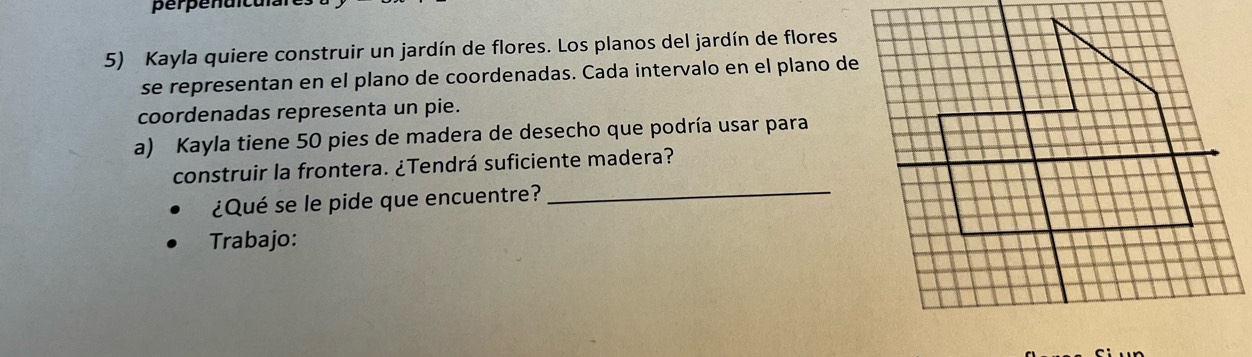 perpenaica 
5) Kayla quiere construir un jardín de flores. Los planos del jardín de flores 
se representan en el plano de coordenadas. Cada intervalo en el plano de 
coordenadas representa un pie. 
a) Kayla tiene 50 pies de madera de desecho que podría usar para 
construir la frontera. ¿Tendrá suficiente madera? 
¿Qué se le pide que encuentre? 
_ 
Trabajo: