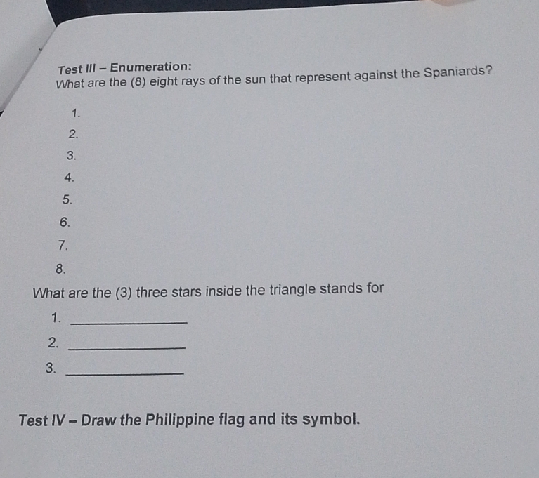 Test III - Enumeration: 
What are the (8) eight rays of the sun that represent against the Spaniards? 
1. 
2. 
3. 
4. 
5. 
6. 
7. 
8. 
What are the (3) three stars inside the triangle stands for 
1._ 
2._ 
3._ 
Test IV - Draw the Philippine flag and its symbol.