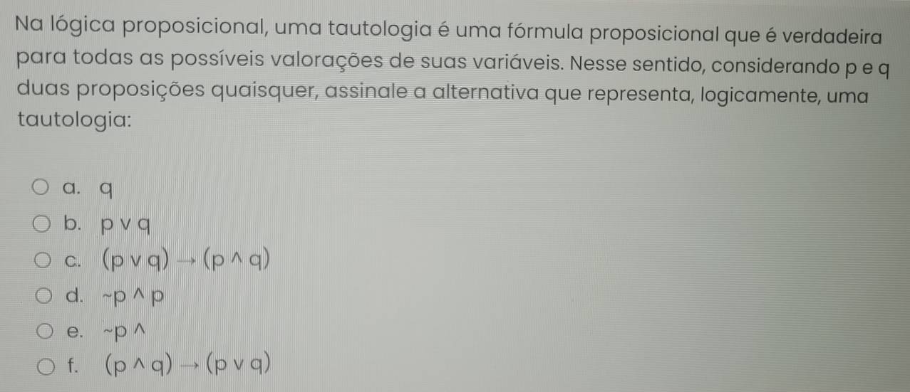 Na lógica proposicional, uma tautologia é uma fórmula proposicional que é verdadeira
para todas as possíveis valorações de suas variáveis. Nesse sentido, considerando p e q
duas proposições quaisquer, assinale a alternativa que representa, logicamente, uma
tautologia:
a. q
b. pvee q
C. (pvee q)to (pwedge q)
d. sim p^(wedge)p
e. sim pwedge
f. (pwedge q)to (pvee q)