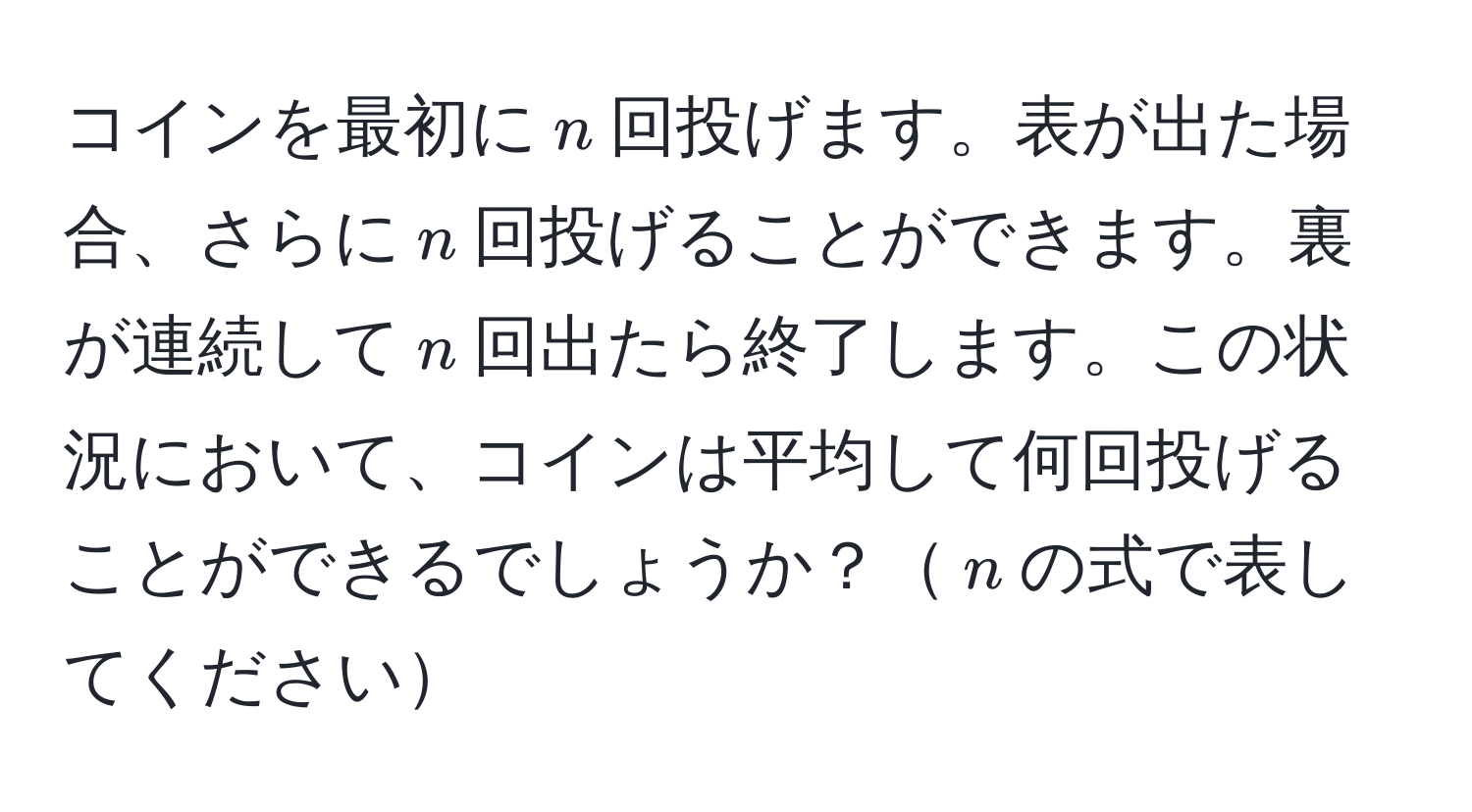 コインを最初に$n$回投げます。表が出た場合、さらに$n$回投げることができます。裏が連続して$n$回出たら終了します。この状況において、コインは平均して何回投げることができるでしょうか？$n$の式で表してください