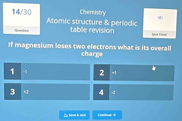 14/30 Chemistry
∞
Atomic structure & periodic
table revision
Question Quiz Timer
If magnesium loses two electrons what is its overall
charge
1 -1
2 +1
3 +2 -2
4
& Save & exit Continue →