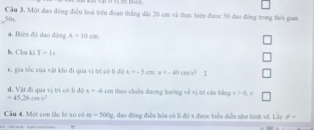 km vật ở vị trị Bien.
Cầu 3. Một dao động điều hoà trên đoạn thắng dài 20 cm và thực hiện được 50 dao động trong thời gian
50s.
a. Biên độ dao động A=10cm. 
b. Chu kì T=1s
c. gia tốc của vật khi đi qua vị trí có li độ x=-5 cm : a=-40cm/s^2 I
□ 
đ. Vật đi qua vị trí có li độ x=-6 cm theo chiều dương hướng về vị trí căn bằng v>0 , v □
=45,26cm/s^2
Câu 4. Một con lắc lò xo có m=500g , dao động điều hòa có li độ x được biểu diễn như hình vẽ. Lãy π^2=
# A 134) words English (Voned Sun)