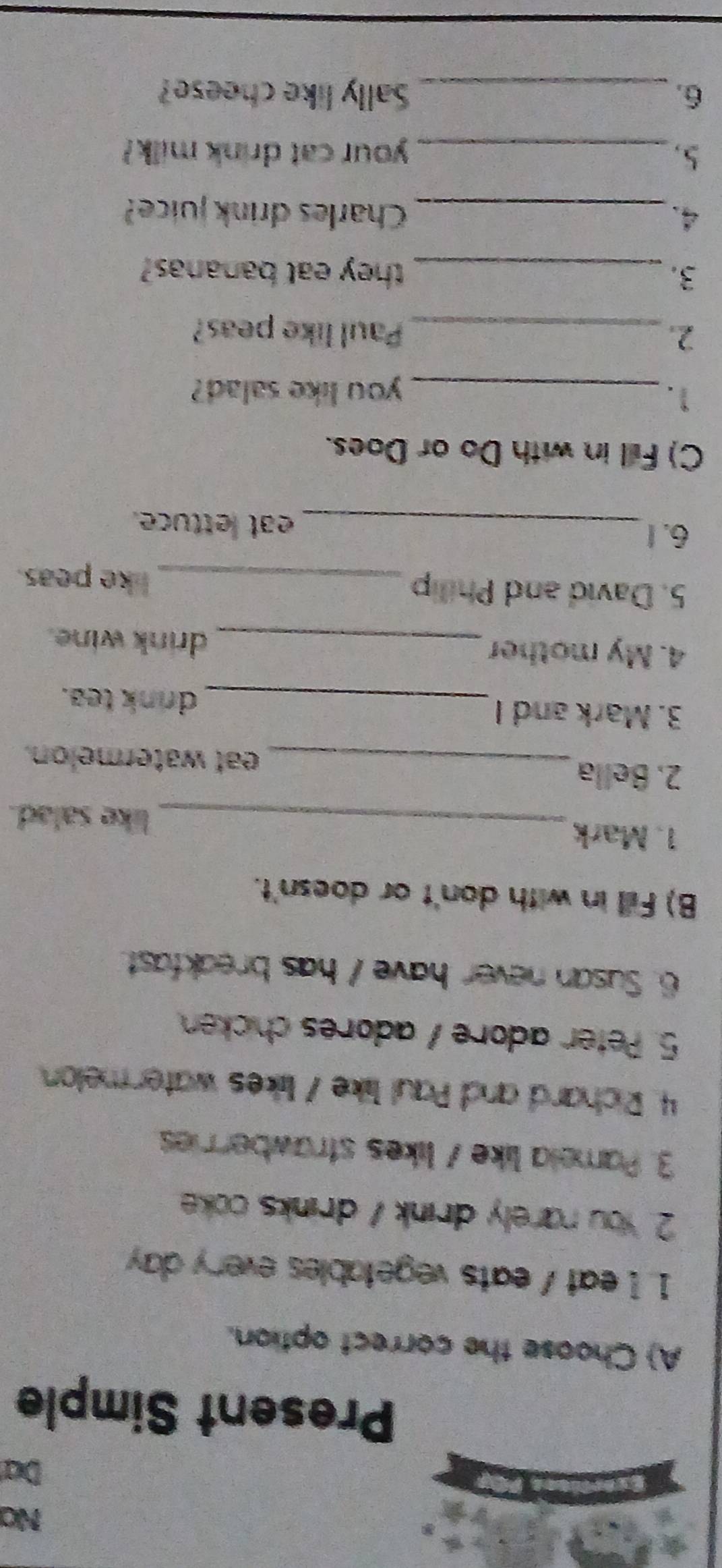 Na 
Da 
Present Simple 
A) Choose the correct option. 
1. 1 eat / eats vegetables every day 
2. You rarely drink / drinks coke 
3. Pamela like / likes strawberries 
4. Richard and Paul like / likes watermelon 
5. Peter adore / adores chicken 
6. Susan never have / has breakfast. 
B) Fill in with don't or doesn't. 
1. Mark_ like salad. 
2. Bella eat watermelon. 
3. Mark and I _drnk tea. 
4. My mother _drink wine. 
5. David and Philip _like peas. 
6. 1 _eat lettuce. 
C) Fill in with Do or Does. 
1._ 
you like salad? 
2._ Paul like peas? 
3. _they eat bananas? 
4._ Charles drink juice? 
5._ your cat drink milk? 
6. _Sally like cheese?