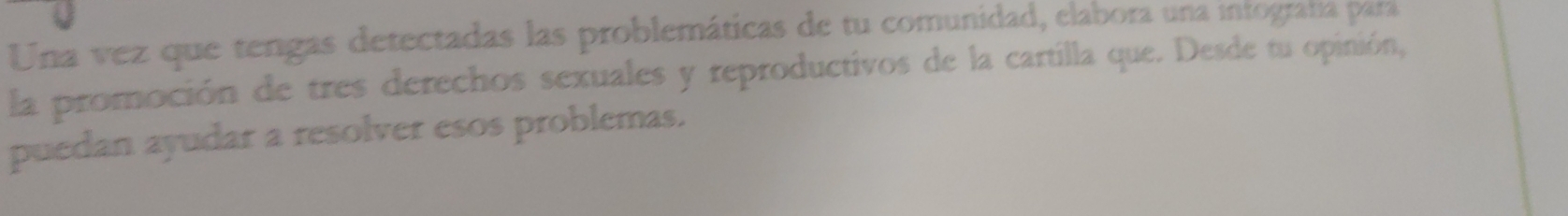 Una vez que tengas detectadas las problemáticas de tu comunidad, elabora una intografa para 
la promoción de tres derechos sexuales y reproductivos de la cartilla que. Desde tu opinión, 
puedan ayudar a resolver esos problemas.